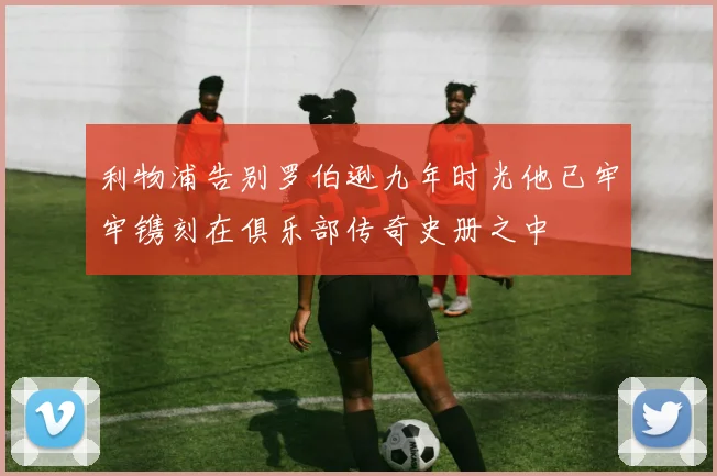 利物浦告别罗伯逊九年时光他已牢牢镌刻在俱乐部传奇史册之中